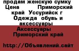 продам женскую сумку › Цена ­ 400 - Приморский край, Уссурийск г. Одежда, обувь и аксессуары » Аксессуары   . Приморский край